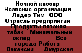 Ночной кассир › Название организации ­ Лидер Тим, ООО › Отрасль предприятия ­ Продукты питания, табак › Минимальный оклад ­ 23 000 - Все города Работа » Вакансии   . Амурская обл.,Благовещенск г.